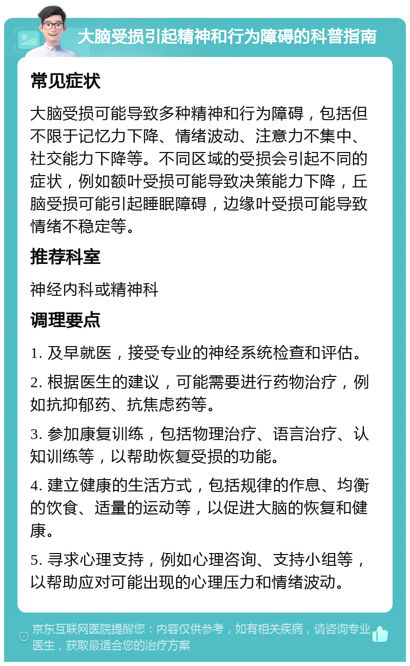 大脑受损引起精神和行为障碍的科普指南 常见症状 大脑受损可能导致多种精神和行为障碍，包括但不限于记忆力下降、情绪波动、注意力不集中、社交能力下降等。不同区域的受损会引起不同的症状，例如额叶受损可能导致决策能力下降，丘脑受损可能引起睡眠障碍，边缘叶受损可能导致情绪不稳定等。 推荐科室 神经内科或精神科 调理要点 1. 及早就医，接受专业的神经系统检查和评估。 2. 根据医生的建议，可能需要进行药物治疗，例如抗抑郁药、抗焦虑药等。 3. 参加康复训练，包括物理治疗、语言治疗、认知训练等，以帮助恢复受损的功能。 4. 建立健康的生活方式，包括规律的作息、均衡的饮食、适量的运动等，以促进大脑的恢复和健康。 5. 寻求心理支持，例如心理咨询、支持小组等，以帮助应对可能出现的心理压力和情绪波动。