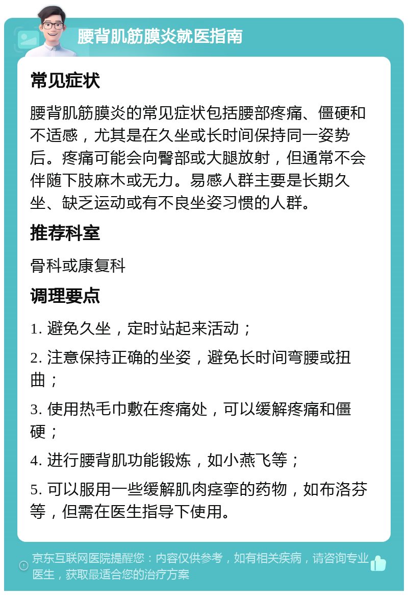 腰背肌筋膜炎就医指南 常见症状 腰背肌筋膜炎的常见症状包括腰部疼痛、僵硬和不适感，尤其是在久坐或长时间保持同一姿势后。疼痛可能会向臀部或大腿放射，但通常不会伴随下肢麻木或无力。易感人群主要是长期久坐、缺乏运动或有不良坐姿习惯的人群。 推荐科室 骨科或康复科 调理要点 1. 避免久坐，定时站起来活动； 2. 注意保持正确的坐姿，避免长时间弯腰或扭曲； 3. 使用热毛巾敷在疼痛处，可以缓解疼痛和僵硬； 4. 进行腰背肌功能锻炼，如小燕飞等； 5. 可以服用一些缓解肌肉痉挛的药物，如布洛芬等，但需在医生指导下使用。