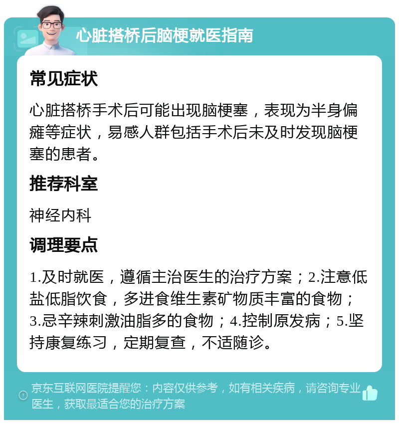 心脏搭桥后脑梗就医指南 常见症状 心脏搭桥手术后可能出现脑梗塞，表现为半身偏瘫等症状，易感人群包括手术后未及时发现脑梗塞的患者。 推荐科室 神经内科 调理要点 1.及时就医，遵循主治医生的治疗方案；2.注意低盐低脂饮食，多进食维生素矿物质丰富的食物；3.忌辛辣刺激油脂多的食物；4.控制原发病；5.坚持康复练习，定期复查，不适随诊。