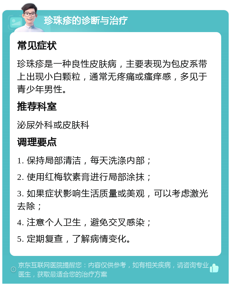 珍珠疹的诊断与治疗 常见症状 珍珠疹是一种良性皮肤病，主要表现为包皮系带上出现小白颗粒，通常无疼痛或瘙痒感，多见于青少年男性。 推荐科室 泌尿外科或皮肤科 调理要点 1. 保持局部清洁，每天洗涤内部； 2. 使用红梅软素膏进行局部涂抹； 3. 如果症状影响生活质量或美观，可以考虑激光去除； 4. 注意个人卫生，避免交叉感染； 5. 定期复查，了解病情变化。