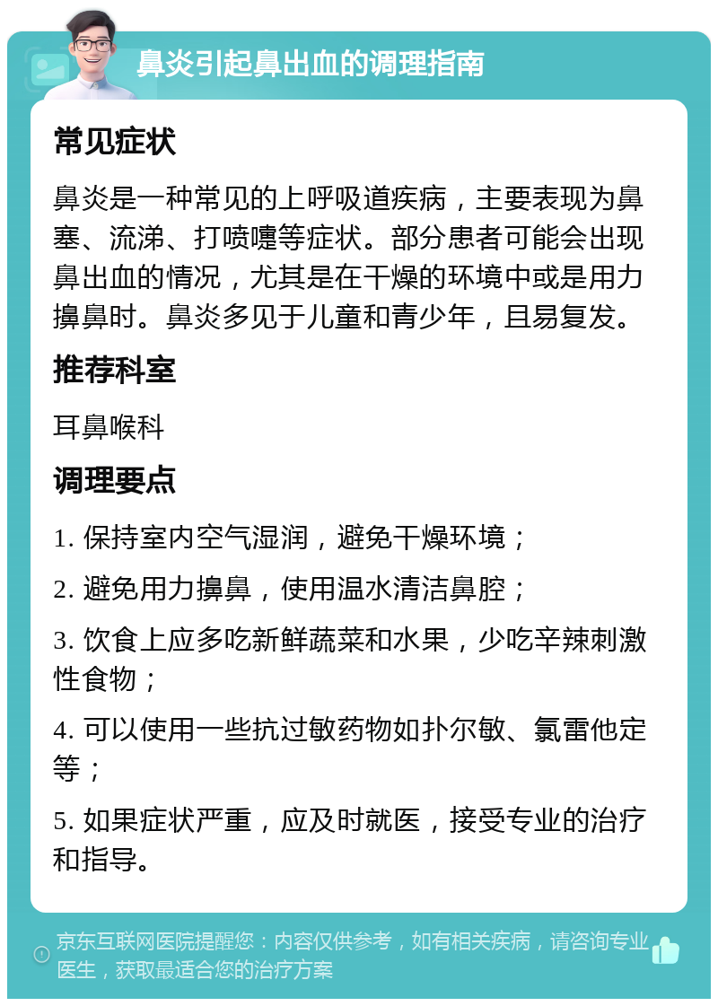 鼻炎引起鼻出血的调理指南 常见症状 鼻炎是一种常见的上呼吸道疾病，主要表现为鼻塞、流涕、打喷嚏等症状。部分患者可能会出现鼻出血的情况，尤其是在干燥的环境中或是用力擤鼻时。鼻炎多见于儿童和青少年，且易复发。 推荐科室 耳鼻喉科 调理要点 1. 保持室内空气湿润，避免干燥环境； 2. 避免用力擤鼻，使用温水清洁鼻腔； 3. 饮食上应多吃新鲜蔬菜和水果，少吃辛辣刺激性食物； 4. 可以使用一些抗过敏药物如扑尔敏、氯雷他定等； 5. 如果症状严重，应及时就医，接受专业的治疗和指导。