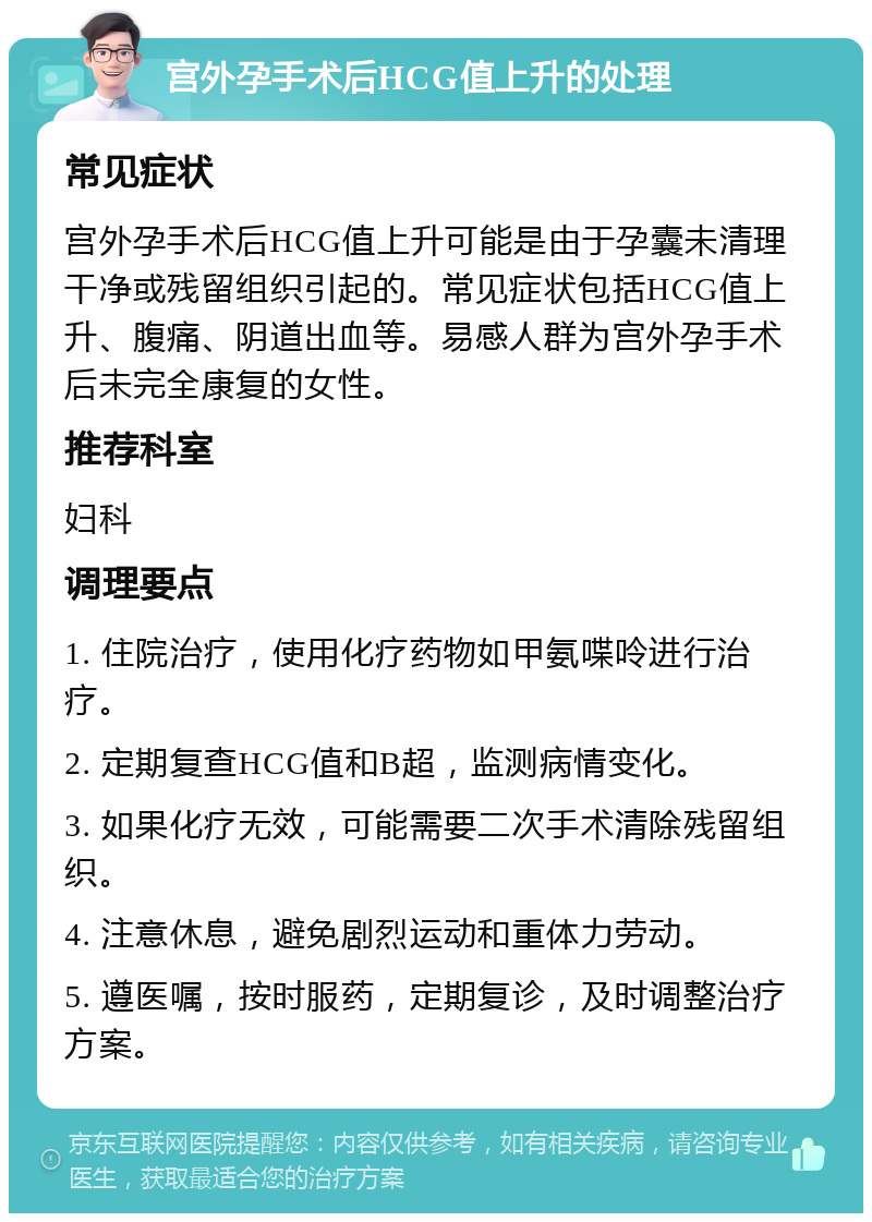 宫外孕手术后HCG值上升的处理 常见症状 宫外孕手术后HCG值上升可能是由于孕囊未清理干净或残留组织引起的。常见症状包括HCG值上升、腹痛、阴道出血等。易感人群为宫外孕手术后未完全康复的女性。 推荐科室 妇科 调理要点 1. 住院治疗，使用化疗药物如甲氨喋呤进行治疗。 2. 定期复查HCG值和B超，监测病情变化。 3. 如果化疗无效，可能需要二次手术清除残留组织。 4. 注意休息，避免剧烈运动和重体力劳动。 5. 遵医嘱，按时服药，定期复诊，及时调整治疗方案。