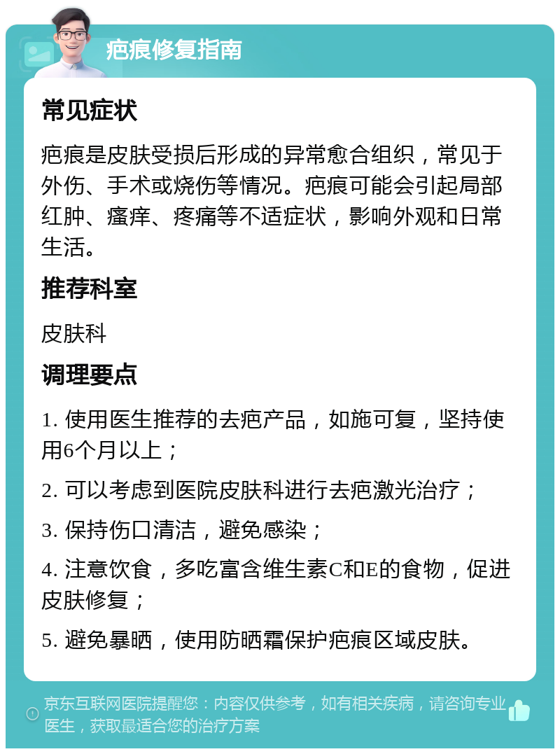 疤痕修复指南 常见症状 疤痕是皮肤受损后形成的异常愈合组织，常见于外伤、手术或烧伤等情况。疤痕可能会引起局部红肿、瘙痒、疼痛等不适症状，影响外观和日常生活。 推荐科室 皮肤科 调理要点 1. 使用医生推荐的去疤产品，如施可复，坚持使用6个月以上； 2. 可以考虑到医院皮肤科进行去疤激光治疗； 3. 保持伤口清洁，避免感染； 4. 注意饮食，多吃富含维生素C和E的食物，促进皮肤修复； 5. 避免暴晒，使用防晒霜保护疤痕区域皮肤。