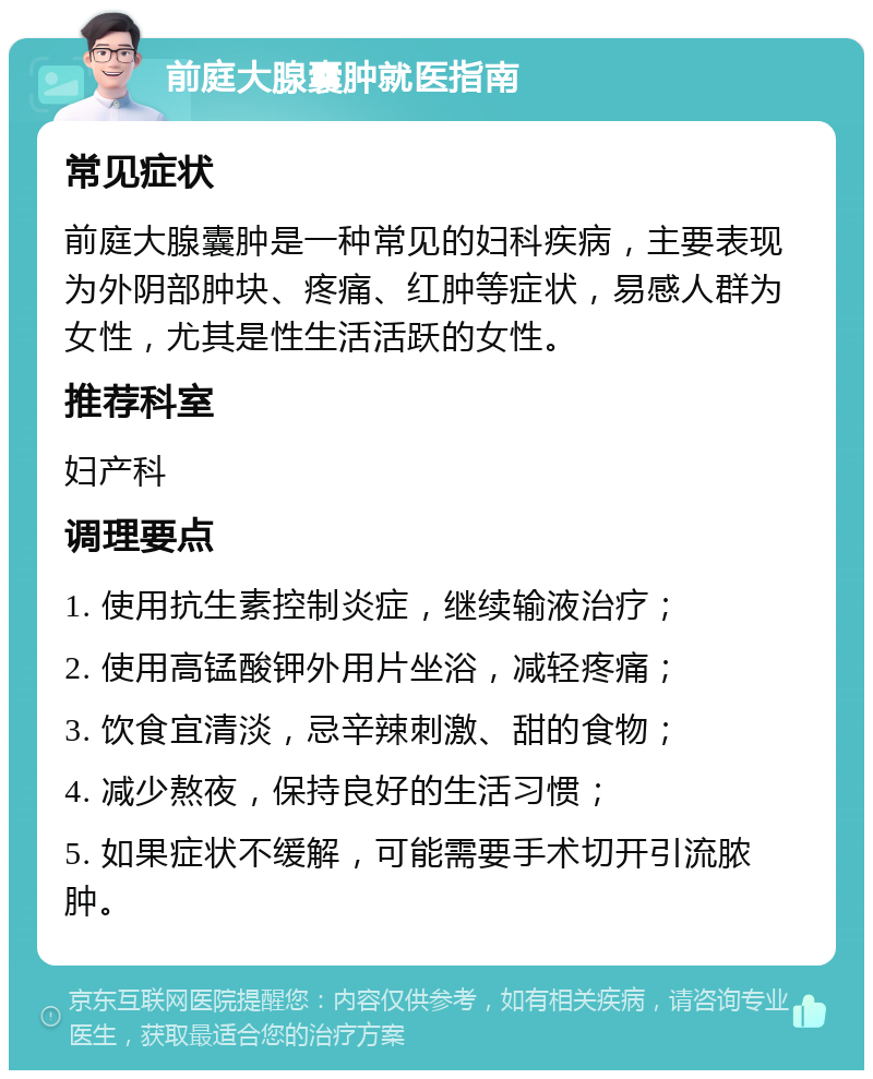 前庭大腺囊肿就医指南 常见症状 前庭大腺囊肿是一种常见的妇科疾病，主要表现为外阴部肿块、疼痛、红肿等症状，易感人群为女性，尤其是性生活活跃的女性。 推荐科室 妇产科 调理要点 1. 使用抗生素控制炎症，继续输液治疗； 2. 使用高锰酸钾外用片坐浴，减轻疼痛； 3. 饮食宜清淡，忌辛辣刺激、甜的食物； 4. 减少熬夜，保持良好的生活习惯； 5. 如果症状不缓解，可能需要手术切开引流脓肿。