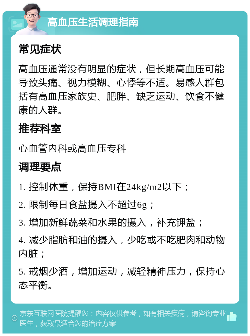 高血压生活调理指南 常见症状 高血压通常没有明显的症状，但长期高血压可能导致头痛、视力模糊、心悸等不适。易感人群包括有高血压家族史、肥胖、缺乏运动、饮食不健康的人群。 推荐科室 心血管内科或高血压专科 调理要点 1. 控制体重，保持BMI在24kg/m2以下； 2. 限制每日食盐摄入不超过6g； 3. 增加新鲜蔬菜和水果的摄入，补充钾盐； 4. 减少脂肪和油的摄入，少吃或不吃肥肉和动物内脏； 5. 戒烟少酒，增加运动，减轻精神压力，保持心态平衡。