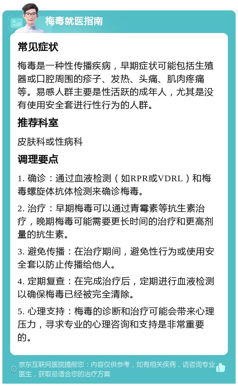 梅毒就医指南 常见症状 梅毒是一种性传播疾病，早期症状可能包括生殖器或口腔周围的疹子、发热、头痛、肌肉疼痛等。易感人群主要是性活跃的成年人，尤其是没有使用安全套进行性行为的人群。 推荐科室 皮肤科或性病科 调理要点 1. 确诊：通过血液检测（如RPR或VDRL）和梅毒螺旋体抗体检测来确诊梅毒。 2. 治疗：早期梅毒可以通过青霉素等抗生素治疗，晚期梅毒可能需要更长时间的治疗和更高剂量的抗生素。 3. 避免传播：在治疗期间，避免性行为或使用安全套以防止传播给他人。 4. 定期复查：在完成治疗后，定期进行血液检测以确保梅毒已经被完全清除。 5. 心理支持：梅毒的诊断和治疗可能会带来心理压力，寻求专业的心理咨询和支持是非常重要的。