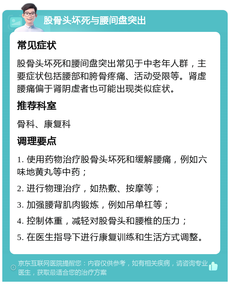 股骨头坏死与腰间盘突出 常见症状 股骨头坏死和腰间盘突出常见于中老年人群，主要症状包括腰部和胯骨疼痛、活动受限等。肾虚腰痛偏于肾阴虚者也可能出现类似症状。 推荐科室 骨科、康复科 调理要点 1. 使用药物治疗股骨头坏死和缓解腰痛，例如六味地黄丸等中药； 2. 进行物理治疗，如热敷、按摩等； 3. 加强腰背肌肉锻炼，例如吊单杠等； 4. 控制体重，减轻对股骨头和腰椎的压力； 5. 在医生指导下进行康复训练和生活方式调整。