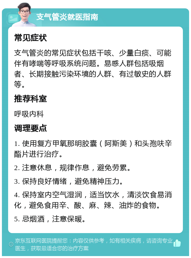 支气管炎就医指南 常见症状 支气管炎的常见症状包括干咳、少量白痰、可能伴有哮喘等呼吸系统问题。易感人群包括吸烟者、长期接触污染环境的人群、有过敏史的人群等。 推荐科室 呼吸内科 调理要点 1. 使用复方甲氧那明胶囊（阿斯美）和头孢呋辛酯片进行治疗。 2. 注意休息，规律作息，避免劳累。 3. 保持良好情绪，避免精神压力。 4. 保持室内空气湿润，适当饮水，清淡饮食易消化，避免食用辛、酸、麻、辣、油炸的食物。 5. 忌烟酒，注意保暖。