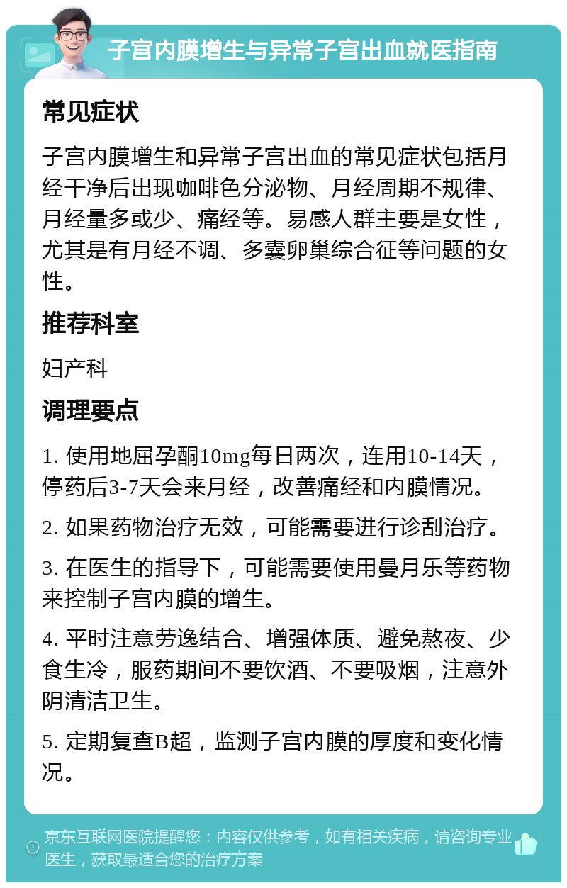 子宫内膜增生与异常子宫出血就医指南 常见症状 子宫内膜增生和异常子宫出血的常见症状包括月经干净后出现咖啡色分泌物、月经周期不规律、月经量多或少、痛经等。易感人群主要是女性，尤其是有月经不调、多囊卵巢综合征等问题的女性。 推荐科室 妇产科 调理要点 1. 使用地屈孕酮10mg每日两次，连用10-14天，停药后3-7天会来月经，改善痛经和内膜情况。 2. 如果药物治疗无效，可能需要进行诊刮治疗。 3. 在医生的指导下，可能需要使用曼月乐等药物来控制子宫内膜的增生。 4. 平时注意劳逸结合、增强体质、避免熬夜、少食生冷，服药期间不要饮酒、不要吸烟，注意外阴清洁卫生。 5. 定期复查B超，监测子宫内膜的厚度和变化情况。