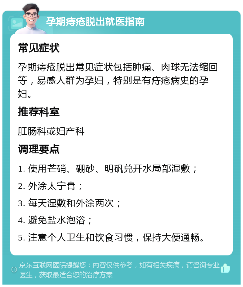 孕期痔疮脱出就医指南 常见症状 孕期痔疮脱出常见症状包括肿痛、肉球无法缩回等，易感人群为孕妇，特别是有痔疮病史的孕妇。 推荐科室 肛肠科或妇产科 调理要点 1. 使用芒硝、硼砂、明矾兑开水局部湿敷； 2. 外涂太宁膏； 3. 每天湿敷和外涂两次； 4. 避免盐水泡浴； 5. 注意个人卫生和饮食习惯，保持大便通畅。