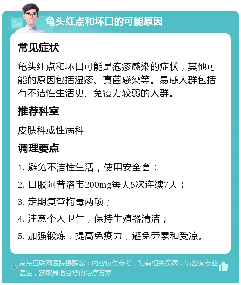 龟头红点和坏口的可能原因 常见症状 龟头红点和坏口可能是疱疹感染的症状，其他可能的原因包括湿疹、真菌感染等。易感人群包括有不洁性生活史、免疫力较弱的人群。 推荐科室 皮肤科或性病科 调理要点 1. 避免不洁性生活，使用安全套； 2. 口服阿昔洛韦200mg每天5次连续7天； 3. 定期复查梅毒两项； 4. 注意个人卫生，保持生殖器清洁； 5. 加强锻炼，提高免疫力，避免劳累和受凉。