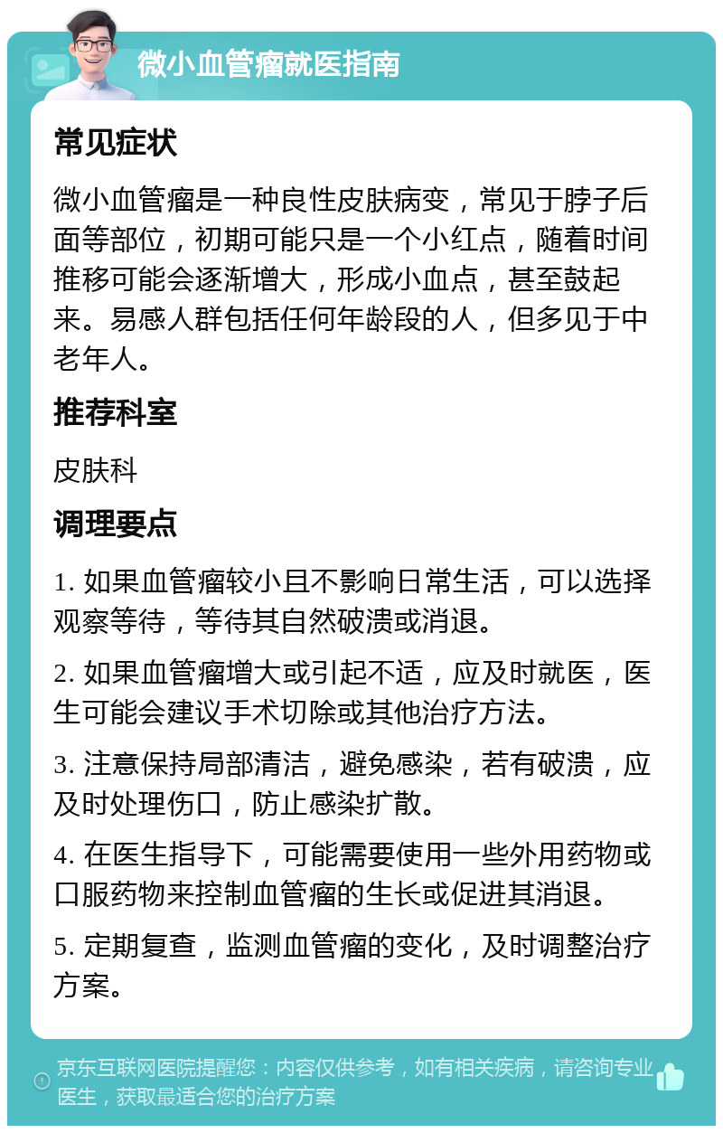 微小血管瘤就医指南 常见症状 微小血管瘤是一种良性皮肤病变，常见于脖子后面等部位，初期可能只是一个小红点，随着时间推移可能会逐渐增大，形成小血点，甚至鼓起来。易感人群包括任何年龄段的人，但多见于中老年人。 推荐科室 皮肤科 调理要点 1. 如果血管瘤较小且不影响日常生活，可以选择观察等待，等待其自然破溃或消退。 2. 如果血管瘤增大或引起不适，应及时就医，医生可能会建议手术切除或其他治疗方法。 3. 注意保持局部清洁，避免感染，若有破溃，应及时处理伤口，防止感染扩散。 4. 在医生指导下，可能需要使用一些外用药物或口服药物来控制血管瘤的生长或促进其消退。 5. 定期复查，监测血管瘤的变化，及时调整治疗方案。