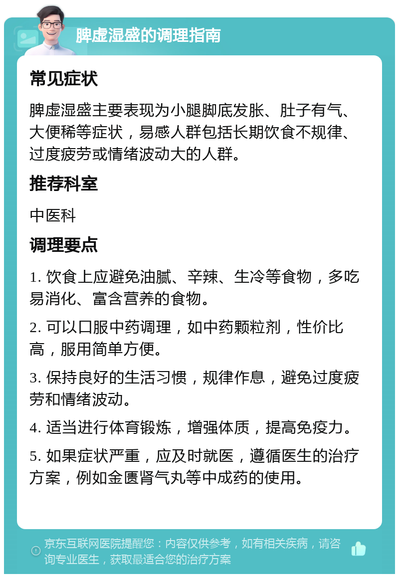 脾虚湿盛的调理指南 常见症状 脾虚湿盛主要表现为小腿脚底发胀、肚子有气、大便稀等症状，易感人群包括长期饮食不规律、过度疲劳或情绪波动大的人群。 推荐科室 中医科 调理要点 1. 饮食上应避免油腻、辛辣、生冷等食物，多吃易消化、富含营养的食物。 2. 可以口服中药调理，如中药颗粒剂，性价比高，服用简单方便。 3. 保持良好的生活习惯，规律作息，避免过度疲劳和情绪波动。 4. 适当进行体育锻炼，增强体质，提高免疫力。 5. 如果症状严重，应及时就医，遵循医生的治疗方案，例如金匮肾气丸等中成药的使用。