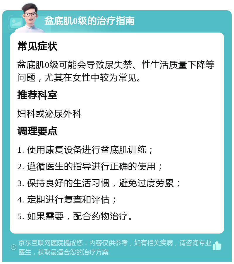 盆底肌0级的治疗指南 常见症状 盆底肌0级可能会导致尿失禁、性生活质量下降等问题，尤其在女性中较为常见。 推荐科室 妇科或泌尿外科 调理要点 1. 使用康复设备进行盆底肌训练； 2. 遵循医生的指导进行正确的使用； 3. 保持良好的生活习惯，避免过度劳累； 4. 定期进行复查和评估； 5. 如果需要，配合药物治疗。