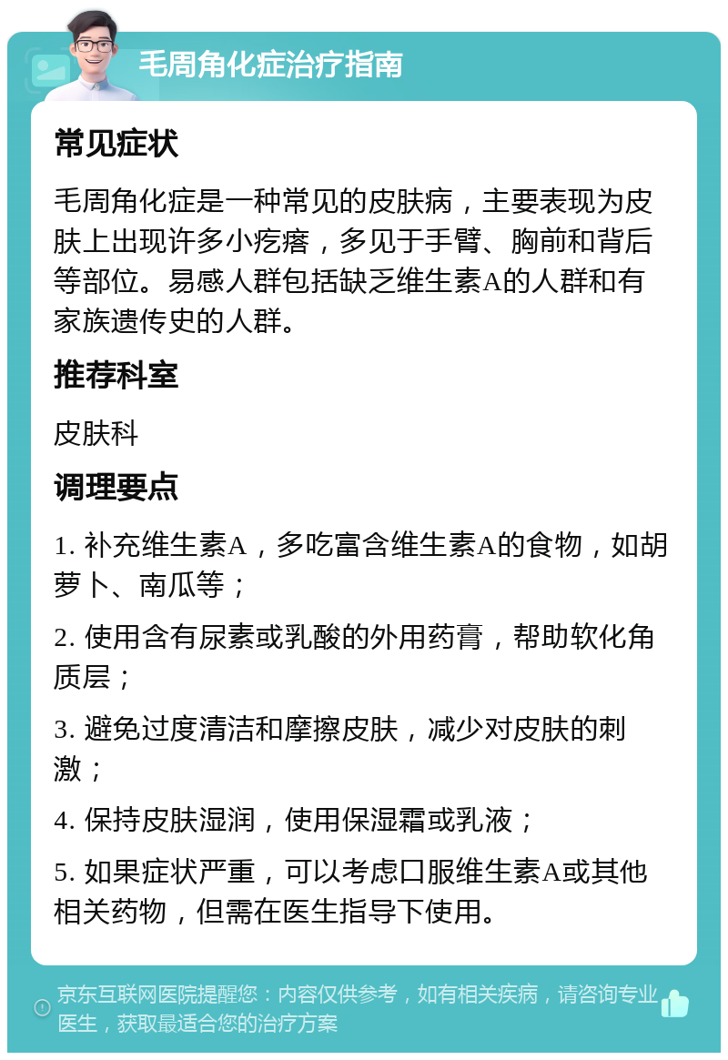 毛周角化症治疗指南 常见症状 毛周角化症是一种常见的皮肤病，主要表现为皮肤上出现许多小疙瘩，多见于手臂、胸前和背后等部位。易感人群包括缺乏维生素A的人群和有家族遗传史的人群。 推荐科室 皮肤科 调理要点 1. 补充维生素A，多吃富含维生素A的食物，如胡萝卜、南瓜等； 2. 使用含有尿素或乳酸的外用药膏，帮助软化角质层； 3. 避免过度清洁和摩擦皮肤，减少对皮肤的刺激； 4. 保持皮肤湿润，使用保湿霜或乳液； 5. 如果症状严重，可以考虑口服维生素A或其他相关药物，但需在医生指导下使用。