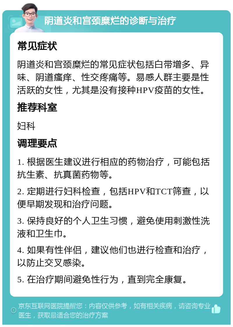 阴道炎和宫颈糜烂的诊断与治疗 常见症状 阴道炎和宫颈糜烂的常见症状包括白带增多、异味、阴道瘙痒、性交疼痛等。易感人群主要是性活跃的女性，尤其是没有接种HPV疫苗的女性。 推荐科室 妇科 调理要点 1. 根据医生建议进行相应的药物治疗，可能包括抗生素、抗真菌药物等。 2. 定期进行妇科检查，包括HPV和TCT筛查，以便早期发现和治疗问题。 3. 保持良好的个人卫生习惯，避免使用刺激性洗液和卫生巾。 4. 如果有性伴侣，建议他们也进行检查和治疗，以防止交叉感染。 5. 在治疗期间避免性行为，直到完全康复。