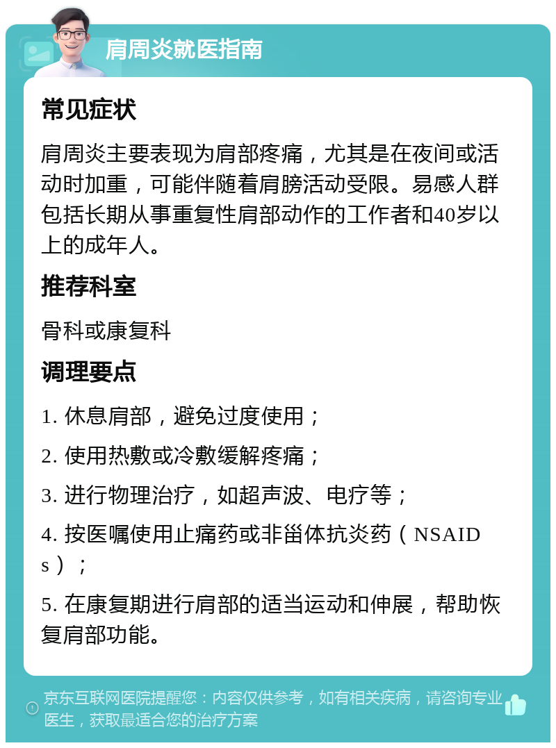 肩周炎就医指南 常见症状 肩周炎主要表现为肩部疼痛，尤其是在夜间或活动时加重，可能伴随着肩膀活动受限。易感人群包括长期从事重复性肩部动作的工作者和40岁以上的成年人。 推荐科室 骨科或康复科 调理要点 1. 休息肩部，避免过度使用； 2. 使用热敷或冷敷缓解疼痛； 3. 进行物理治疗，如超声波、电疗等； 4. 按医嘱使用止痛药或非甾体抗炎药（NSAIDs）； 5. 在康复期进行肩部的适当运动和伸展，帮助恢复肩部功能。