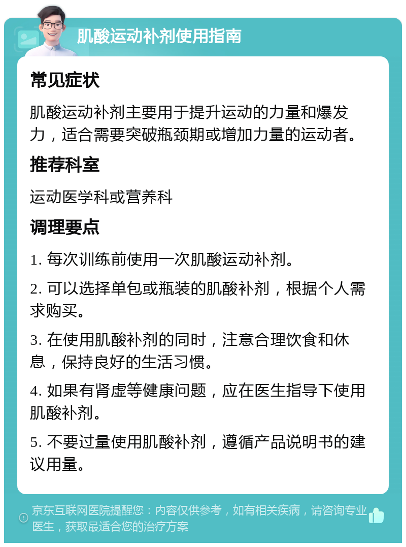 肌酸运动补剂使用指南 常见症状 肌酸运动补剂主要用于提升运动的力量和爆发力，适合需要突破瓶颈期或增加力量的运动者。 推荐科室 运动医学科或营养科 调理要点 1. 每次训练前使用一次肌酸运动补剂。 2. 可以选择单包或瓶装的肌酸补剂，根据个人需求购买。 3. 在使用肌酸补剂的同时，注意合理饮食和休息，保持良好的生活习惯。 4. 如果有肾虚等健康问题，应在医生指导下使用肌酸补剂。 5. 不要过量使用肌酸补剂，遵循产品说明书的建议用量。