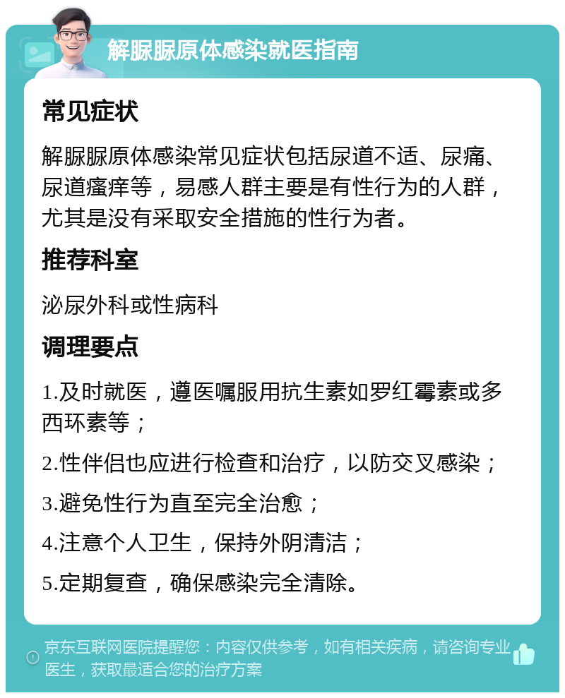 解脲脲原体感染就医指南 常见症状 解脲脲原体感染常见症状包括尿道不适、尿痛、尿道瘙痒等，易感人群主要是有性行为的人群，尤其是没有采取安全措施的性行为者。 推荐科室 泌尿外科或性病科 调理要点 1.及时就医，遵医嘱服用抗生素如罗红霉素或多西环素等； 2.性伴侣也应进行检查和治疗，以防交叉感染； 3.避免性行为直至完全治愈； 4.注意个人卫生，保持外阴清洁； 5.定期复查，确保感染完全清除。