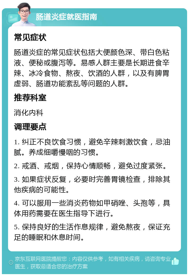 肠道炎症就医指南 常见症状 肠道炎症的常见症状包括大便颜色深、带白色粘液、便秘或腹泻等。易感人群主要是长期进食辛辣、冰冷食物、熬夜、饮酒的人群，以及有脾胃虚弱、肠道功能紊乱等问题的人群。 推荐科室 消化内科 调理要点 1. 纠正不良饮食习惯，避免辛辣刺激饮食，忌油腻。养成细嚼慢咽的习惯。 2. 戒酒、戒烟，保持心情顺畅，避免过度紧张。 3. 如果症状反复，必要时完善胃镜检查，排除其他疾病的可能性。 4. 可以服用一些消炎药物如甲硝唑、头孢等，具体用药需要在医生指导下进行。 5. 保持良好的生活作息规律，避免熬夜，保证充足的睡眠和休息时间。