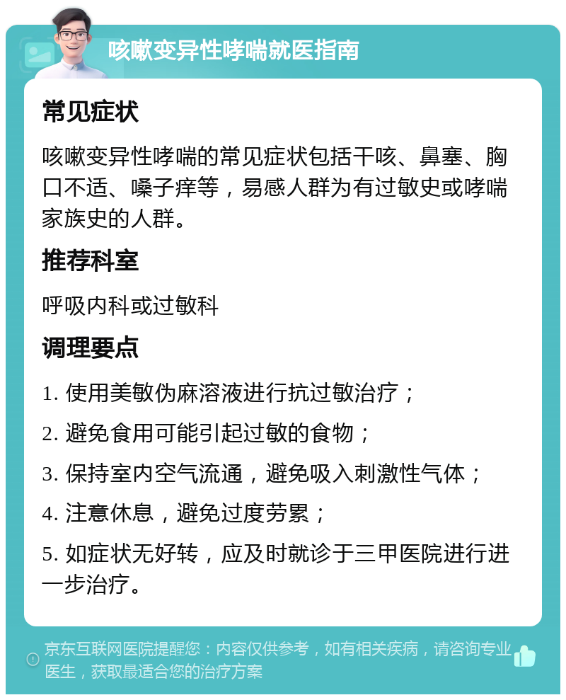 咳嗽变异性哮喘就医指南 常见症状 咳嗽变异性哮喘的常见症状包括干咳、鼻塞、胸口不适、嗓子痒等，易感人群为有过敏史或哮喘家族史的人群。 推荐科室 呼吸内科或过敏科 调理要点 1. 使用美敏伪麻溶液进行抗过敏治疗； 2. 避免食用可能引起过敏的食物； 3. 保持室内空气流通，避免吸入刺激性气体； 4. 注意休息，避免过度劳累； 5. 如症状无好转，应及时就诊于三甲医院进行进一步治疗。