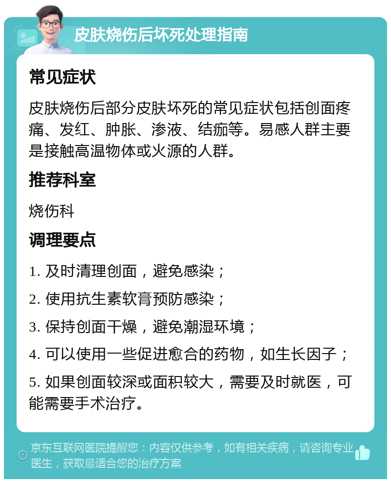 皮肤烧伤后坏死处理指南 常见症状 皮肤烧伤后部分皮肤坏死的常见症状包括创面疼痛、发红、肿胀、渗液、结痂等。易感人群主要是接触高温物体或火源的人群。 推荐科室 烧伤科 调理要点 1. 及时清理创面，避免感染； 2. 使用抗生素软膏预防感染； 3. 保持创面干燥，避免潮湿环境； 4. 可以使用一些促进愈合的药物，如生长因子； 5. 如果创面较深或面积较大，需要及时就医，可能需要手术治疗。