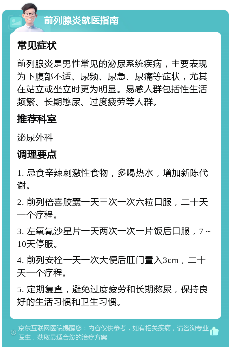 前列腺炎就医指南 常见症状 前列腺炎是男性常见的泌尿系统疾病，主要表现为下腹部不适、尿频、尿急、尿痛等症状，尤其在站立或坐立时更为明显。易感人群包括性生活频繁、长期憋尿、过度疲劳等人群。 推荐科室 泌尿外科 调理要点 1. 忌食辛辣刺激性食物，多喝热水，增加新陈代谢。 2. 前列倍喜胶囊一天三次一次六粒口服，二十天一个疗程。 3. 左氧氟沙星片一天两次一次一片饭后口服，7～10天停服。 4. 前列安栓一天一次大便后肛门置入3cm，二十天一个疗程。 5. 定期复查，避免过度疲劳和长期憋尿，保持良好的生活习惯和卫生习惯。