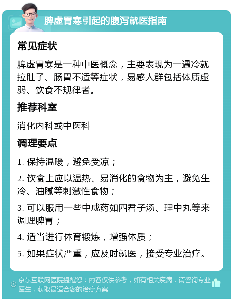 脾虚胃寒引起的腹泻就医指南 常见症状 脾虚胃寒是一种中医概念，主要表现为一遇冷就拉肚子、肠胃不适等症状，易感人群包括体质虚弱、饮食不规律者。 推荐科室 消化内科或中医科 调理要点 1. 保持温暖，避免受凉； 2. 饮食上应以温热、易消化的食物为主，避免生冷、油腻等刺激性食物； 3. 可以服用一些中成药如四君子汤、理中丸等来调理脾胃； 4. 适当进行体育锻炼，增强体质； 5. 如果症状严重，应及时就医，接受专业治疗。