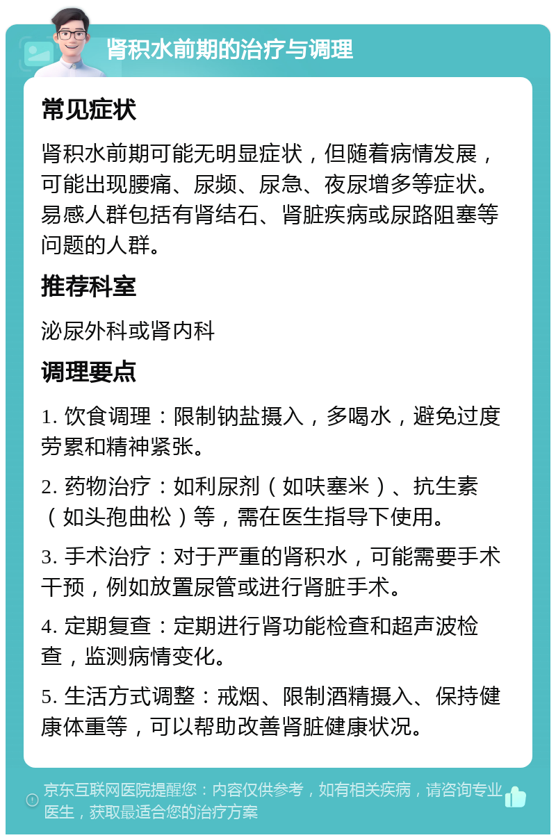 肾积水前期的治疗与调理 常见症状 肾积水前期可能无明显症状，但随着病情发展，可能出现腰痛、尿频、尿急、夜尿增多等症状。易感人群包括有肾结石、肾脏疾病或尿路阻塞等问题的人群。 推荐科室 泌尿外科或肾内科 调理要点 1. 饮食调理：限制钠盐摄入，多喝水，避免过度劳累和精神紧张。 2. 药物治疗：如利尿剂（如呋塞米）、抗生素（如头孢曲松）等，需在医生指导下使用。 3. 手术治疗：对于严重的肾积水，可能需要手术干预，例如放置尿管或进行肾脏手术。 4. 定期复查：定期进行肾功能检查和超声波检查，监测病情变化。 5. 生活方式调整：戒烟、限制酒精摄入、保持健康体重等，可以帮助改善肾脏健康状况。