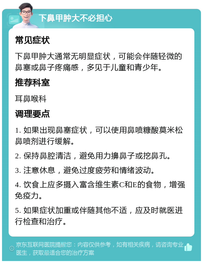 下鼻甲肿大不必担心 常见症状 下鼻甲肿大通常无明显症状，可能会伴随轻微的鼻塞或鼻子疼痛感，多见于儿童和青少年。 推荐科室 耳鼻喉科 调理要点 1. 如果出现鼻塞症状，可以使用鼻喷糠酸莫米松鼻喷剂进行缓解。 2. 保持鼻腔清洁，避免用力擤鼻子或挖鼻孔。 3. 注意休息，避免过度疲劳和情绪波动。 4. 饮食上应多摄入富含维生素C和E的食物，增强免疫力。 5. 如果症状加重或伴随其他不适，应及时就医进行检查和治疗。