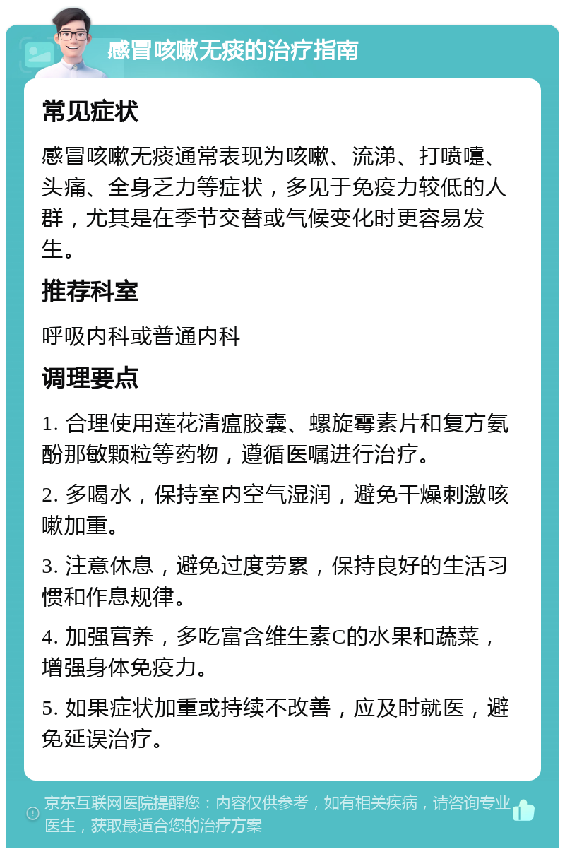 感冒咳嗽无痰的治疗指南 常见症状 感冒咳嗽无痰通常表现为咳嗽、流涕、打喷嚏、头痛、全身乏力等症状，多见于免疫力较低的人群，尤其是在季节交替或气候变化时更容易发生。 推荐科室 呼吸内科或普通内科 调理要点 1. 合理使用莲花清瘟胶囊、螺旋霉素片和复方氨酚那敏颗粒等药物，遵循医嘱进行治疗。 2. 多喝水，保持室内空气湿润，避免干燥刺激咳嗽加重。 3. 注意休息，避免过度劳累，保持良好的生活习惯和作息规律。 4. 加强营养，多吃富含维生素C的水果和蔬菜，增强身体免疫力。 5. 如果症状加重或持续不改善，应及时就医，避免延误治疗。