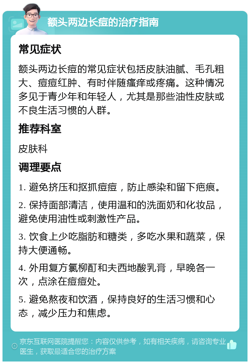 额头两边长痘的治疗指南 常见症状 额头两边长痘的常见症状包括皮肤油腻、毛孔粗大、痘痘红肿、有时伴随瘙痒或疼痛。这种情况多见于青少年和年轻人，尤其是那些油性皮肤或不良生活习惯的人群。 推荐科室 皮肤科 调理要点 1. 避免挤压和抠抓痘痘，防止感染和留下疤痕。 2. 保持面部清洁，使用温和的洗面奶和化妆品，避免使用油性或刺激性产品。 3. 饮食上少吃脂肪和糖类，多吃水果和蔬菜，保持大便通畅。 4. 外用复方氯柳酊和夫西地酸乳膏，早晚各一次，点涂在痘痘处。 5. 避免熬夜和饮酒，保持良好的生活习惯和心态，减少压力和焦虑。