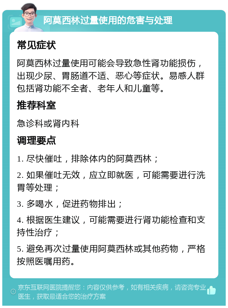 阿莫西林过量使用的危害与处理 常见症状 阿莫西林过量使用可能会导致急性肾功能损伤，出现少尿、胃肠道不适、恶心等症状。易感人群包括肾功能不全者、老年人和儿童等。 推荐科室 急诊科或肾内科 调理要点 1. 尽快催吐，排除体内的阿莫西林； 2. 如果催吐无效，应立即就医，可能需要进行洗胃等处理； 3. 多喝水，促进药物排出； 4. 根据医生建议，可能需要进行肾功能检查和支持性治疗； 5. 避免再次过量使用阿莫西林或其他药物，严格按照医嘱用药。