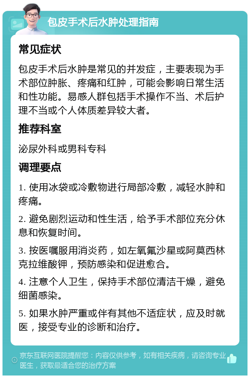 包皮手术后水肿处理指南 常见症状 包皮手术后水肿是常见的并发症，主要表现为手术部位肿胀、疼痛和红肿，可能会影响日常生活和性功能。易感人群包括手术操作不当、术后护理不当或个人体质差异较大者。 推荐科室 泌尿外科或男科专科 调理要点 1. 使用冰袋或冷敷物进行局部冷敷，减轻水肿和疼痛。 2. 避免剧烈运动和性生活，给予手术部位充分休息和恢复时间。 3. 按医嘱服用消炎药，如左氧氟沙星或阿莫西林克拉维酸钾，预防感染和促进愈合。 4. 注意个人卫生，保持手术部位清洁干燥，避免细菌感染。 5. 如果水肿严重或伴有其他不适症状，应及时就医，接受专业的诊断和治疗。