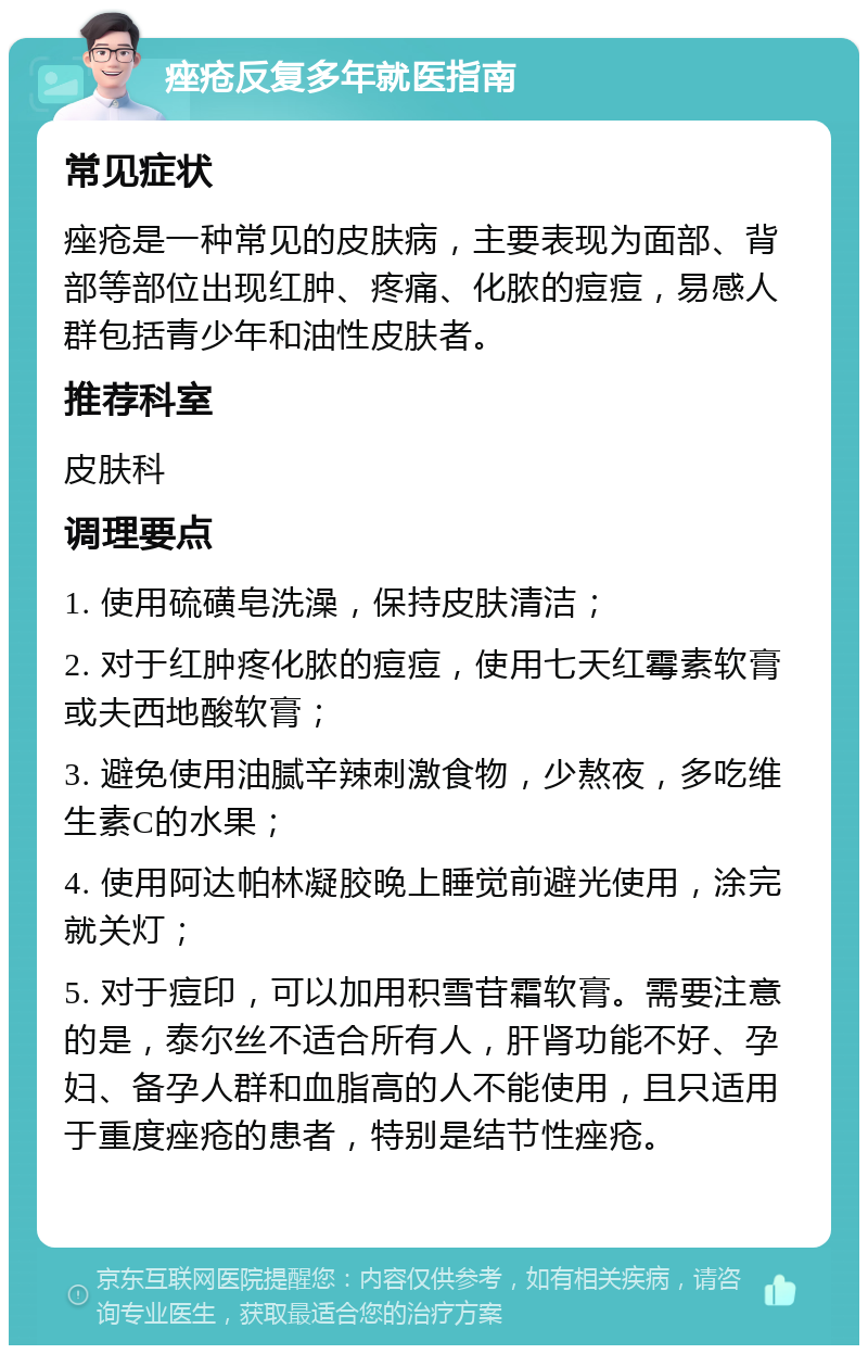 痤疮反复多年就医指南 常见症状 痤疮是一种常见的皮肤病，主要表现为面部、背部等部位出现红肿、疼痛、化脓的痘痘，易感人群包括青少年和油性皮肤者。 推荐科室 皮肤科 调理要点 1. 使用硫磺皂洗澡，保持皮肤清洁； 2. 对于红肿疼化脓的痘痘，使用七天红霉素软膏或夫西地酸软膏； 3. 避免使用油腻辛辣刺激食物，少熬夜，多吃维生素C的水果； 4. 使用阿达帕林凝胶晚上睡觉前避光使用，涂完就关灯； 5. 对于痘印，可以加用积雪苷霜软膏。需要注意的是，泰尔丝不适合所有人，肝肾功能不好、孕妇、备孕人群和血脂高的人不能使用，且只适用于重度痤疮的患者，特别是结节性痤疮。