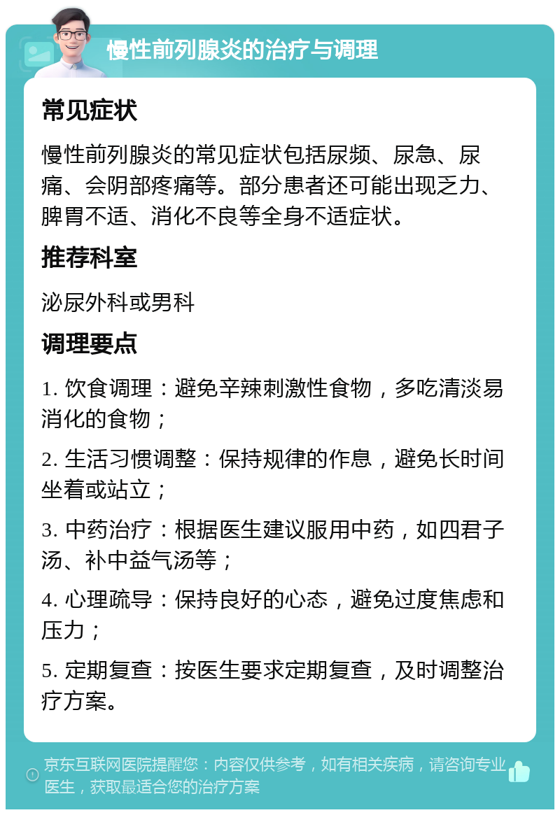 慢性前列腺炎的治疗与调理 常见症状 慢性前列腺炎的常见症状包括尿频、尿急、尿痛、会阴部疼痛等。部分患者还可能出现乏力、脾胃不适、消化不良等全身不适症状。 推荐科室 泌尿外科或男科 调理要点 1. 饮食调理：避免辛辣刺激性食物，多吃清淡易消化的食物； 2. 生活习惯调整：保持规律的作息，避免长时间坐着或站立； 3. 中药治疗：根据医生建议服用中药，如四君子汤、补中益气汤等； 4. 心理疏导：保持良好的心态，避免过度焦虑和压力； 5. 定期复查：按医生要求定期复查，及时调整治疗方案。