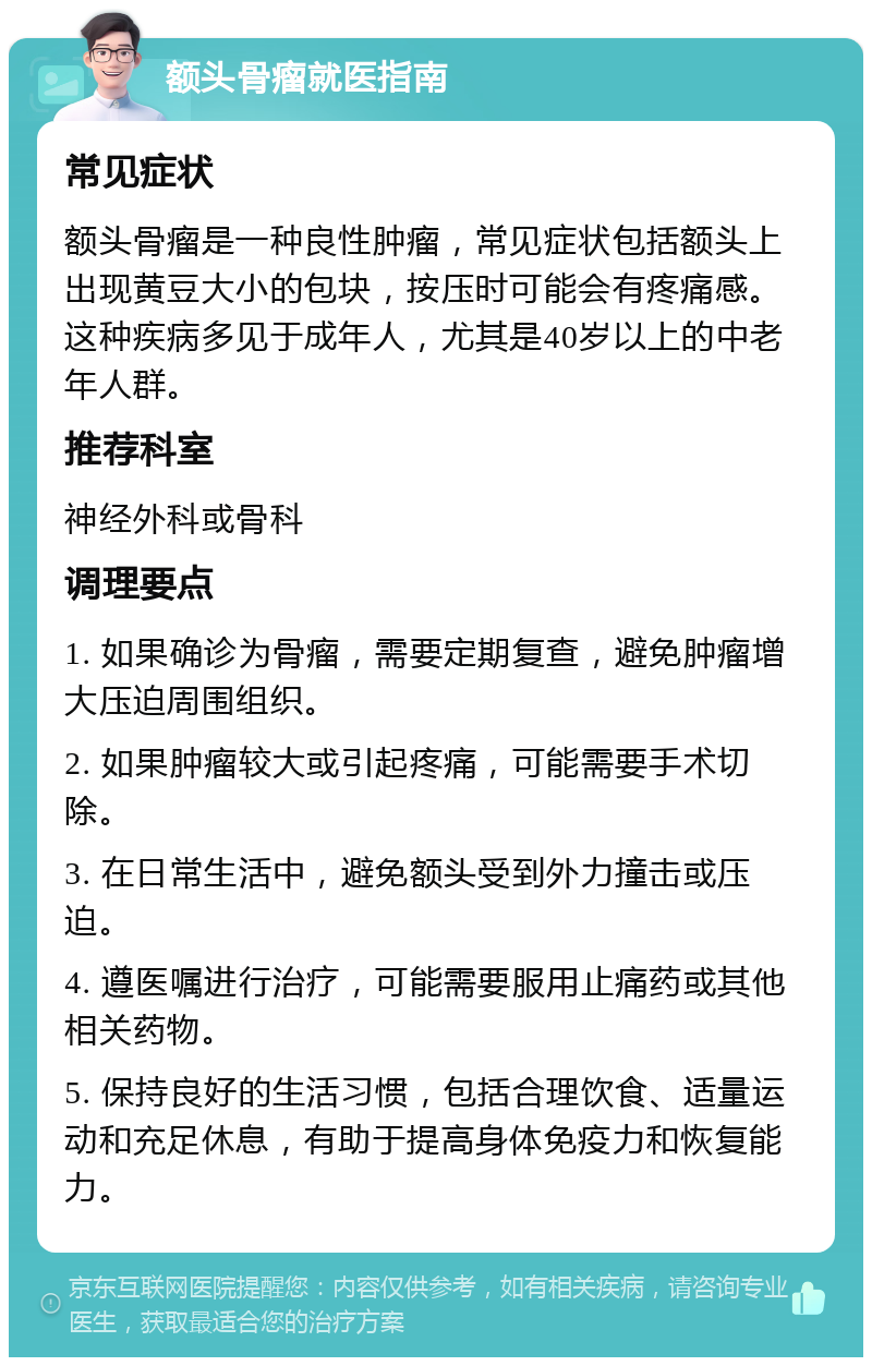 额头骨瘤就医指南 常见症状 额头骨瘤是一种良性肿瘤，常见症状包括额头上出现黄豆大小的包块，按压时可能会有疼痛感。这种疾病多见于成年人，尤其是40岁以上的中老年人群。 推荐科室 神经外科或骨科 调理要点 1. 如果确诊为骨瘤，需要定期复查，避免肿瘤增大压迫周围组织。 2. 如果肿瘤较大或引起疼痛，可能需要手术切除。 3. 在日常生活中，避免额头受到外力撞击或压迫。 4. 遵医嘱进行治疗，可能需要服用止痛药或其他相关药物。 5. 保持良好的生活习惯，包括合理饮食、适量运动和充足休息，有助于提高身体免疫力和恢复能力。