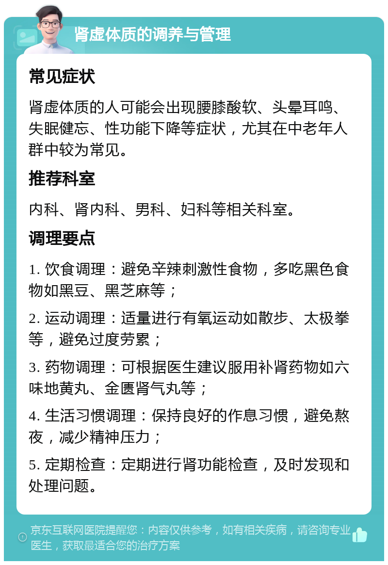 肾虚体质的调养与管理 常见症状 肾虚体质的人可能会出现腰膝酸软、头晕耳鸣、失眠健忘、性功能下降等症状，尤其在中老年人群中较为常见。 推荐科室 内科、肾内科、男科、妇科等相关科室。 调理要点 1. 饮食调理：避免辛辣刺激性食物，多吃黑色食物如黑豆、黑芝麻等； 2. 运动调理：适量进行有氧运动如散步、太极拳等，避免过度劳累； 3. 药物调理：可根据医生建议服用补肾药物如六味地黄丸、金匮肾气丸等； 4. 生活习惯调理：保持良好的作息习惯，避免熬夜，减少精神压力； 5. 定期检查：定期进行肾功能检查，及时发现和处理问题。