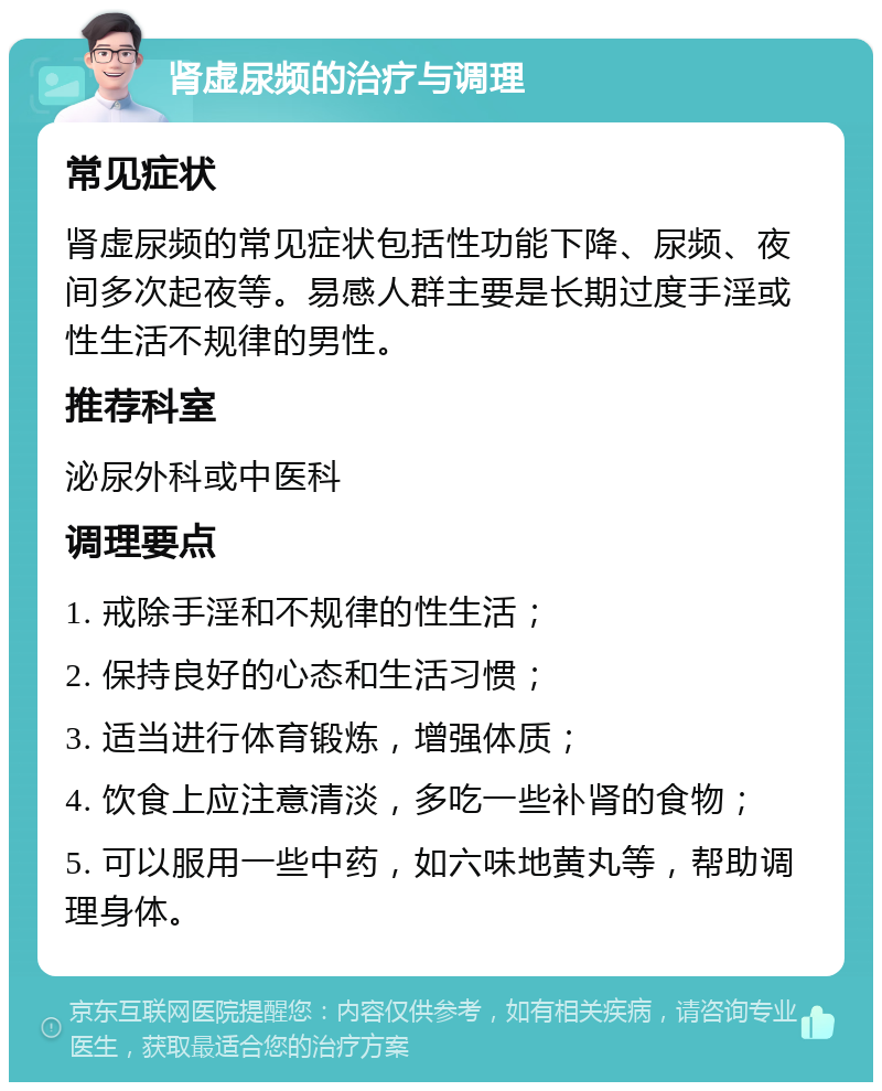 肾虚尿频的治疗与调理 常见症状 肾虚尿频的常见症状包括性功能下降、尿频、夜间多次起夜等。易感人群主要是长期过度手淫或性生活不规律的男性。 推荐科室 泌尿外科或中医科 调理要点 1. 戒除手淫和不规律的性生活； 2. 保持良好的心态和生活习惯； 3. 适当进行体育锻炼，增强体质； 4. 饮食上应注意清淡，多吃一些补肾的食物； 5. 可以服用一些中药，如六味地黄丸等，帮助调理身体。