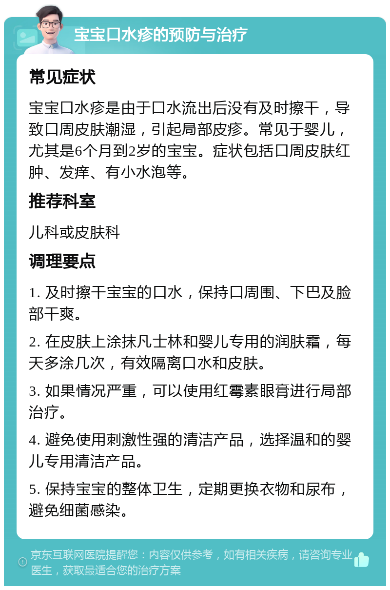 宝宝口水疹的预防与治疗 常见症状 宝宝口水疹是由于口水流出后没有及时擦干，导致口周皮肤潮湿，引起局部皮疹。常见于婴儿，尤其是6个月到2岁的宝宝。症状包括口周皮肤红肿、发痒、有小水泡等。 推荐科室 儿科或皮肤科 调理要点 1. 及时擦干宝宝的口水，保持口周围、下巴及脸部干爽。 2. 在皮肤上涂抹凡士林和婴儿专用的润肤霜，每天多涂几次，有效隔离口水和皮肤。 3. 如果情况严重，可以使用红霉素眼膏进行局部治疗。 4. 避免使用刺激性强的清洁产品，选择温和的婴儿专用清洁产品。 5. 保持宝宝的整体卫生，定期更换衣物和尿布，避免细菌感染。