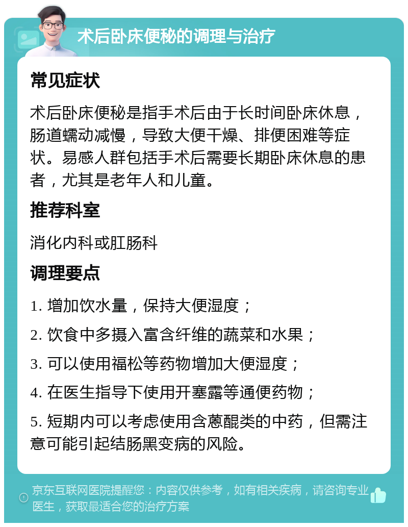 术后卧床便秘的调理与治疗 常见症状 术后卧床便秘是指手术后由于长时间卧床休息，肠道蠕动减慢，导致大便干燥、排便困难等症状。易感人群包括手术后需要长期卧床休息的患者，尤其是老年人和儿童。 推荐科室 消化内科或肛肠科 调理要点 1. 增加饮水量，保持大便湿度； 2. 饮食中多摄入富含纤维的蔬菜和水果； 3. 可以使用福松等药物增加大便湿度； 4. 在医生指导下使用开塞露等通便药物； 5. 短期内可以考虑使用含蒽醌类的中药，但需注意可能引起结肠黑变病的风险。