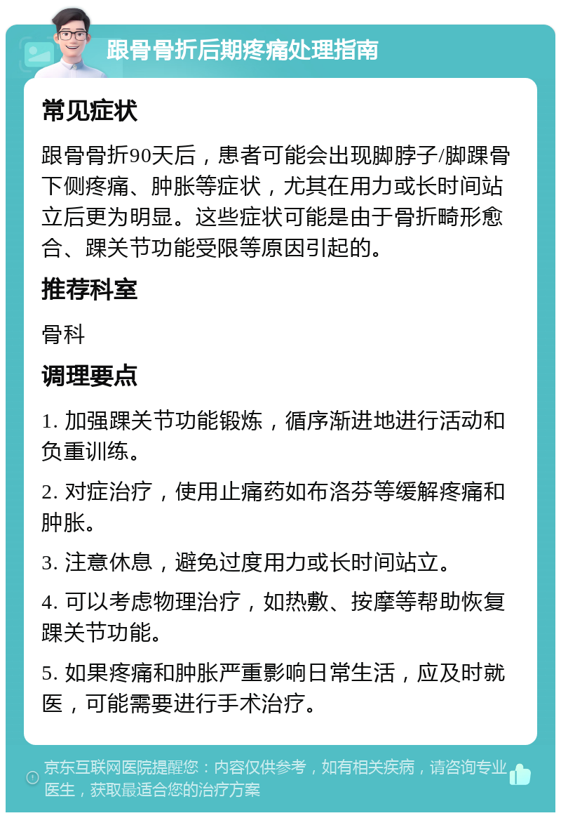 跟骨骨折后期疼痛处理指南 常见症状 跟骨骨折90天后，患者可能会出现脚脖子/脚踝骨下侧疼痛、肿胀等症状，尤其在用力或长时间站立后更为明显。这些症状可能是由于骨折畸形愈合、踝关节功能受限等原因引起的。 推荐科室 骨科 调理要点 1. 加强踝关节功能锻炼，循序渐进地进行活动和负重训练。 2. 对症治疗，使用止痛药如布洛芬等缓解疼痛和肿胀。 3. 注意休息，避免过度用力或长时间站立。 4. 可以考虑物理治疗，如热敷、按摩等帮助恢复踝关节功能。 5. 如果疼痛和肿胀严重影响日常生活，应及时就医，可能需要进行手术治疗。