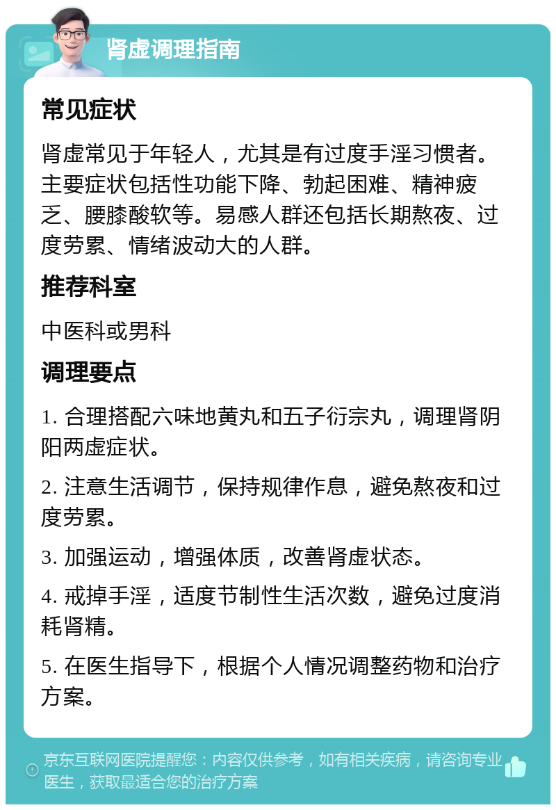 肾虚调理指南 常见症状 肾虚常见于年轻人，尤其是有过度手淫习惯者。主要症状包括性功能下降、勃起困难、精神疲乏、腰膝酸软等。易感人群还包括长期熬夜、过度劳累、情绪波动大的人群。 推荐科室 中医科或男科 调理要点 1. 合理搭配六味地黄丸和五子衍宗丸，调理肾阴阳两虚症状。 2. 注意生活调节，保持规律作息，避免熬夜和过度劳累。 3. 加强运动，增强体质，改善肾虚状态。 4. 戒掉手淫，适度节制性生活次数，避免过度消耗肾精。 5. 在医生指导下，根据个人情况调整药物和治疗方案。