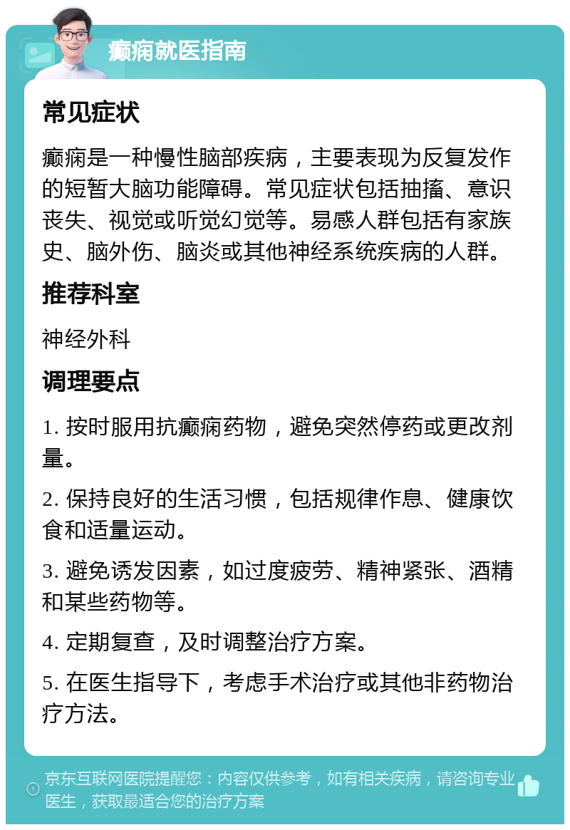 癫痫就医指南 常见症状 癫痫是一种慢性脑部疾病，主要表现为反复发作的短暂大脑功能障碍。常见症状包括抽搐、意识丧失、视觉或听觉幻觉等。易感人群包括有家族史、脑外伤、脑炎或其他神经系统疾病的人群。 推荐科室 神经外科 调理要点 1. 按时服用抗癫痫药物，避免突然停药或更改剂量。 2. 保持良好的生活习惯，包括规律作息、健康饮食和适量运动。 3. 避免诱发因素，如过度疲劳、精神紧张、酒精和某些药物等。 4. 定期复查，及时调整治疗方案。 5. 在医生指导下，考虑手术治疗或其他非药物治疗方法。