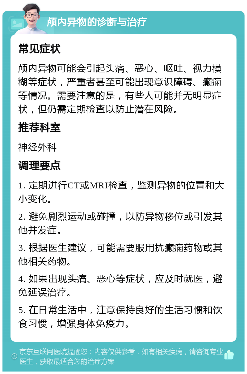 颅内异物的诊断与治疗 常见症状 颅内异物可能会引起头痛、恶心、呕吐、视力模糊等症状，严重者甚至可能出现意识障碍、癫痫等情况。需要注意的是，有些人可能并无明显症状，但仍需定期检查以防止潜在风险。 推荐科室 神经外科 调理要点 1. 定期进行CT或MRI检查，监测异物的位置和大小变化。 2. 避免剧烈运动或碰撞，以防异物移位或引发其他并发症。 3. 根据医生建议，可能需要服用抗癫痫药物或其他相关药物。 4. 如果出现头痛、恶心等症状，应及时就医，避免延误治疗。 5. 在日常生活中，注意保持良好的生活习惯和饮食习惯，增强身体免疫力。