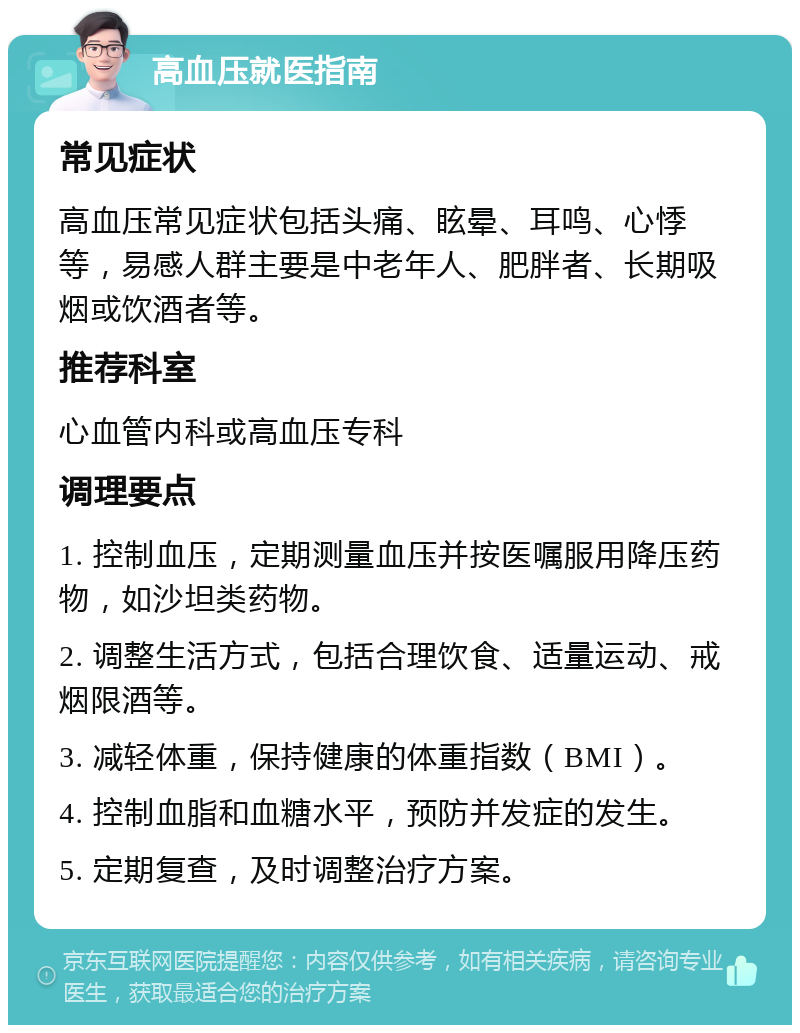 高血压就医指南 常见症状 高血压常见症状包括头痛、眩晕、耳鸣、心悸等，易感人群主要是中老年人、肥胖者、长期吸烟或饮酒者等。 推荐科室 心血管内科或高血压专科 调理要点 1. 控制血压，定期测量血压并按医嘱服用降压药物，如沙坦类药物。 2. 调整生活方式，包括合理饮食、适量运动、戒烟限酒等。 3. 减轻体重，保持健康的体重指数（BMI）。 4. 控制血脂和血糖水平，预防并发症的发生。 5. 定期复查，及时调整治疗方案。