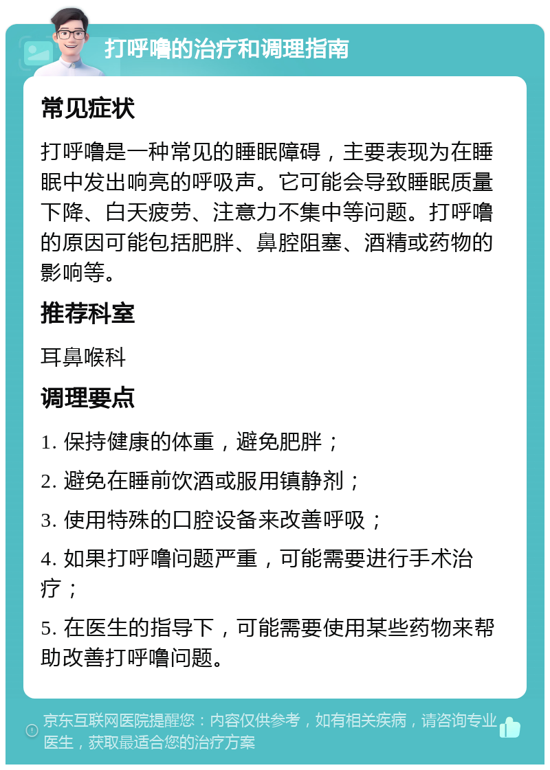 打呼噜的治疗和调理指南 常见症状 打呼噜是一种常见的睡眠障碍，主要表现为在睡眠中发出响亮的呼吸声。它可能会导致睡眠质量下降、白天疲劳、注意力不集中等问题。打呼噜的原因可能包括肥胖、鼻腔阻塞、酒精或药物的影响等。 推荐科室 耳鼻喉科 调理要点 1. 保持健康的体重，避免肥胖； 2. 避免在睡前饮酒或服用镇静剂； 3. 使用特殊的口腔设备来改善呼吸； 4. 如果打呼噜问题严重，可能需要进行手术治疗； 5. 在医生的指导下，可能需要使用某些药物来帮助改善打呼噜问题。