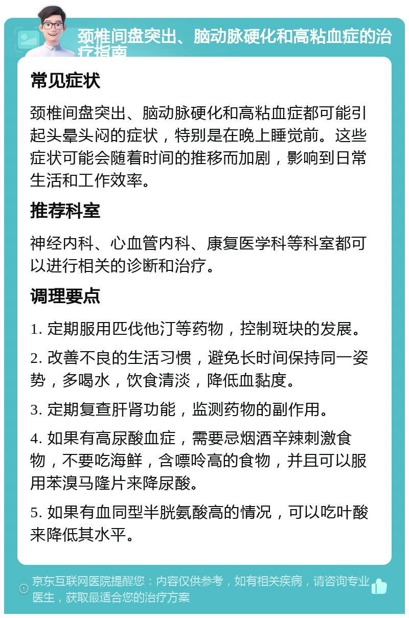 颈椎间盘突出、脑动脉硬化和高粘血症的治疗指南 常见症状 颈椎间盘突出、脑动脉硬化和高粘血症都可能引起头晕头闷的症状，特别是在晚上睡觉前。这些症状可能会随着时间的推移而加剧，影响到日常生活和工作效率。 推荐科室 神经内科、心血管内科、康复医学科等科室都可以进行相关的诊断和治疗。 调理要点 1. 定期服用匹伐他汀等药物，控制斑块的发展。 2. 改善不良的生活习惯，避免长时间保持同一姿势，多喝水，饮食清淡，降低血黏度。 3. 定期复查肝肾功能，监测药物的副作用。 4. 如果有高尿酸血症，需要忌烟酒辛辣刺激食物，不要吃海鲜，含嘌呤高的食物，并且可以服用苯溴马隆片来降尿酸。 5. 如果有血同型半胱氨酸高的情况，可以吃叶酸来降低其水平。