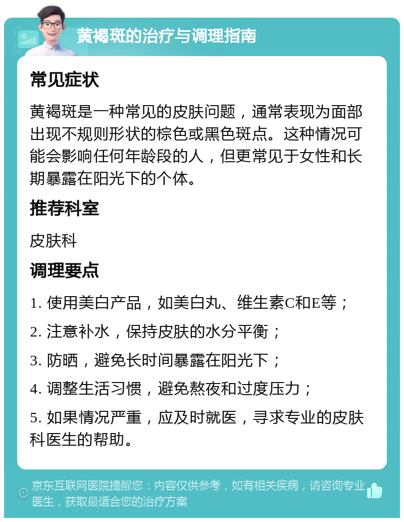 黄褐斑的治疗与调理指南 常见症状 黄褐斑是一种常见的皮肤问题，通常表现为面部出现不规则形状的棕色或黑色斑点。这种情况可能会影响任何年龄段的人，但更常见于女性和长期暴露在阳光下的个体。 推荐科室 皮肤科 调理要点 1. 使用美白产品，如美白丸、维生素C和E等； 2. 注意补水，保持皮肤的水分平衡； 3. 防晒，避免长时间暴露在阳光下； 4. 调整生活习惯，避免熬夜和过度压力； 5. 如果情况严重，应及时就医，寻求专业的皮肤科医生的帮助。