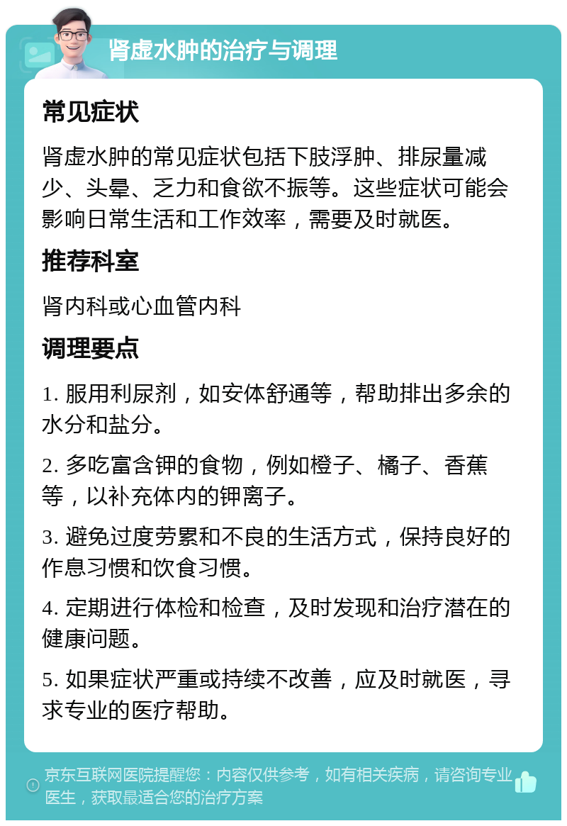 肾虚水肿的治疗与调理 常见症状 肾虚水肿的常见症状包括下肢浮肿、排尿量减少、头晕、乏力和食欲不振等。这些症状可能会影响日常生活和工作效率，需要及时就医。 推荐科室 肾内科或心血管内科 调理要点 1. 服用利尿剂，如安体舒通等，帮助排出多余的水分和盐分。 2. 多吃富含钾的食物，例如橙子、橘子、香蕉等，以补充体内的钾离子。 3. 避免过度劳累和不良的生活方式，保持良好的作息习惯和饮食习惯。 4. 定期进行体检和检查，及时发现和治疗潜在的健康问题。 5. 如果症状严重或持续不改善，应及时就医，寻求专业的医疗帮助。